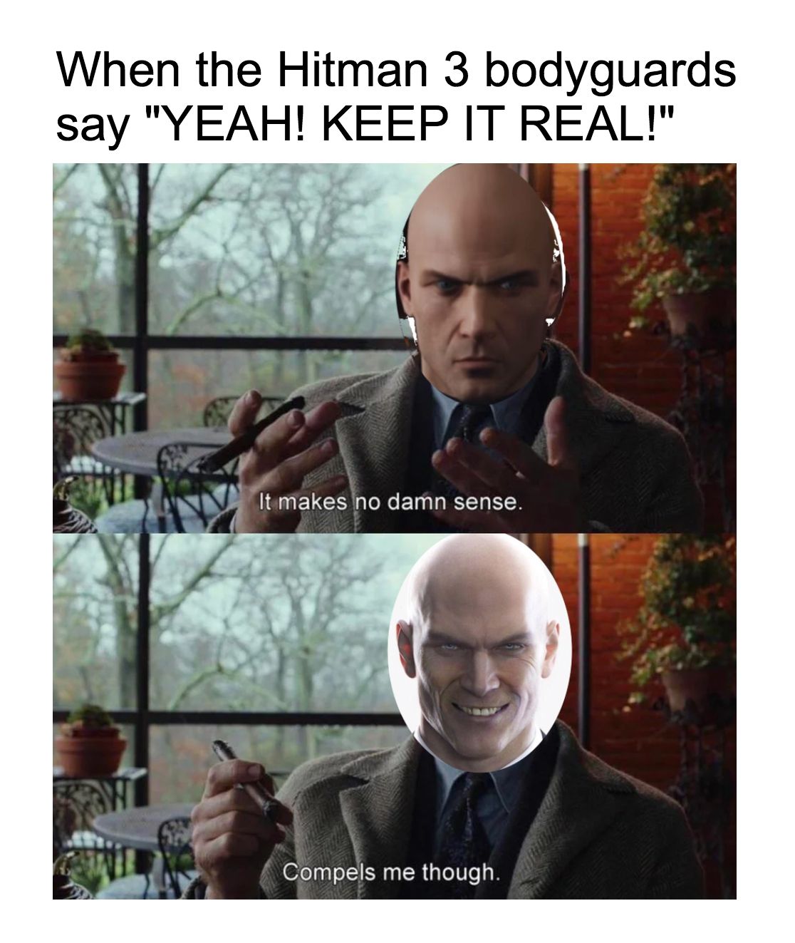  An image of a Hitman 3 meme. The above text reads &quot;When the Hitman 3 bodyguards say &quot;YEAH! KEEP IT REAL!&quot;&quot; The meme image features 2 screenshots of Detective Benoit Blanc with Agent 47's face photoshopped onto his face saying &quot;It makes no damn sense. Compels me though.&quot; 