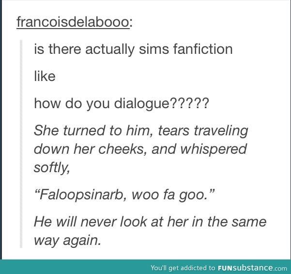 A screenshot of a Tumblr post. User 'francoisdelabooo' says " is there actually sims fanfiction, like, how do you dialogue?????" The following text is italicized, "She turned to him, tears traveling down her cheeks, and whispered softly, 'Faloopsinarb, woo fa goo.' He will never look at her in the same way again."