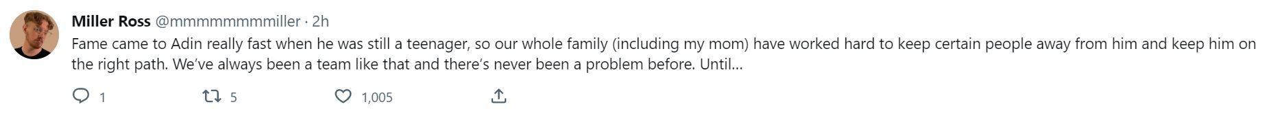 A Twitter post that reads: Fame came to Adin really fast when he was still a teenager, so our whole family (including my mom) have worked hard to keep certain people away from him and keep him on the right path. We’ve always been a team like that and there’s never been a problem before.